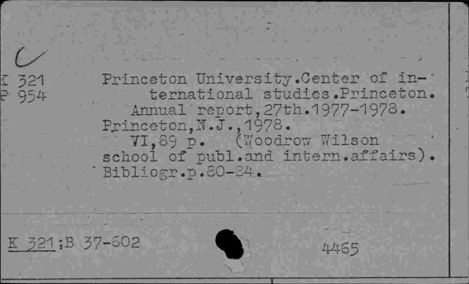 ﻿£ 521
P 954
Princeton University.Center of in-' ternational studies.Princeton.
Annual’ report,27th.1977-1973» Princeton,IT. J. ,1973«
71,89 p. (Woodrow Wilson school of publ.and intern.affairs)• *Bibliogr.p.80-34.
K 521;B 37-602
4465